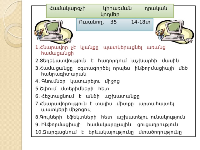 Համակարգչի կիրառման դրական կողմեր 1.Հնարավոր չէ կյանքը պատկերացնել առանց համացանցի 2.Տեղեկատվություն է հաղորդում աշխարհի մասին 3.Համացանցը օգտագործել որպես ինֆորմացիայի մեծ հանրագիտարան 4. Գնումներ կատարելու միջոց 5.Շփում մտերիմների հետ 6. Հեշտացնում է անձի աշխատանքը 7.Հնարավորություն է տալիս միտքը արտահայտել պատկերի միջոցով 8.Գույների էֆեկտների հետ աշխատելու ունակություն 9. Ինֆորմացիայի համակարգչային ցուցադրություն 10.Զարգացնում է երևակայությունը մտածողությունը Ուսանող. 35 14-18տ 