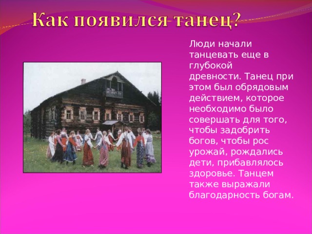 Люди начали танцевать еще в глубокой древности. Танец при этом был обрядовым действием, которое необходимо было совершать для того, чтобы задобрить богов, чтобы рос урожай, рождались дети, прибавлялось здоровье. Танцем также выражали благодарность богам. 