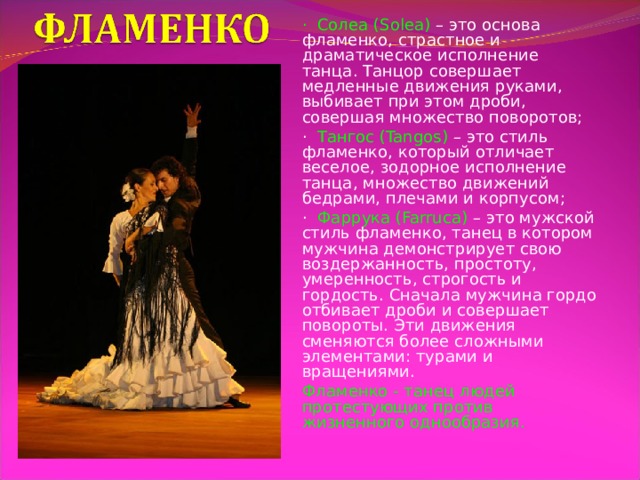 · Солеа (Solea) – это основа фламенко, страстное и драматическое исполнение танца. Танцор совершает медленные движения руками, выбивает при этом дроби, совершая множество поворотов; · Тангос (Tangos) – это стиль фламенко, который отличает веселое, зодорное исполнение танца, множество движений бедрами, плечами и корпусом; · Фаррука (Farruca) – это мужской стиль фламенко, танец в котором мужчина демонстрирует свою воздержанность, простоту, умеренность, строгость и гордость. Сначала мужчина гордо отбивает дроби и совершает повороты. Эти движения сменяются более сложными элементами: турами и вращениями. Фламенко - танец людей протестующих против жизненного однообразия. 