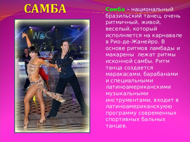 Самба – национальный бразильский танец, очень ритмичный, живой, веселый, который исполняется на карнавале в Рио-де-Жанейро. В основе ритмов ламбады и макарены лежат ритмы исконной самбы. Ритм танца создается маракасами, барабанами и специальными латиноамериканскими музыкальными инструментами, входит в латиноамериканскуюю программу современных спортивных бальных танцев. 
