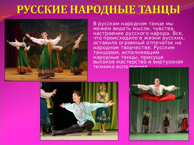 В русском народном танце мы можем видеть мысли, чувства, настроение русского народа. Все, что происходило в жизни русских, оставило огромный отпечаток на народном творчестве. Русским танцорам, исполняющим народные танцы, присуще высокое мастерство и виртуозная техника исполнения. 