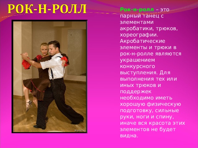 Рок-н-ролл – это парный танец с элементами акробатики, трюков, хореографии. Акробатические элементы и трюки в рок-н-ролле являются украшением конкурсного выступления. Для выполнения тех или иных трюков и поддержек необходимо иметь хорошую физическую подготовку, сильные руки, ноги и спину, иначе вся красота этих элементов не будет видна. 