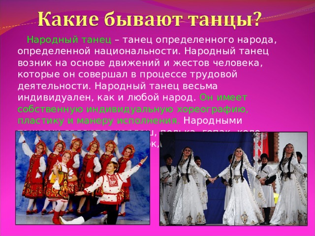  Народный танец – танец определенного народа, определенной национальности. Народный танец возник на основе движений и жестов человека, которые он совершал в процессе трудовой деятельности. Народный танец весьма индивидуален, как и любой народ. Он имеет собственную индивидуальную хореографию, пластику и манеру исполнения. Народными танцами являются чардаш, полька, гопак, коло, хоровод, лезгинка, гусачок, русская пляска и многие другие. 