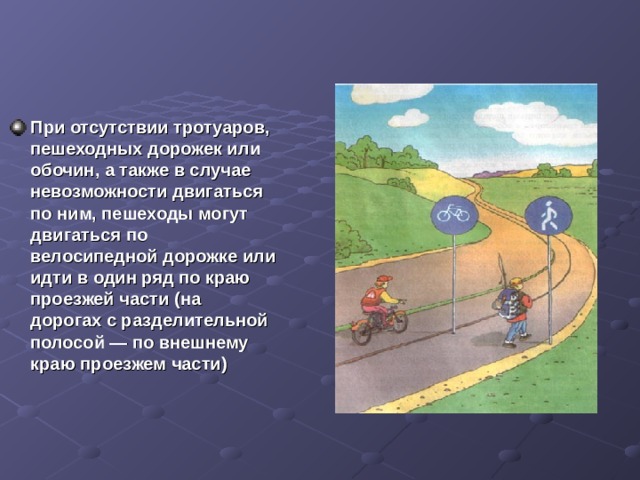 При отсутствии тротуаров, пешеходных дорожек или обочин, а также в случае невозможности двигаться по ним, пешеходы могут двигаться по велосипедной дорожке или идти в один ряд по краю проезжей части (на дорогах с разделительной полосой — по внешнему краю проезжем части)  