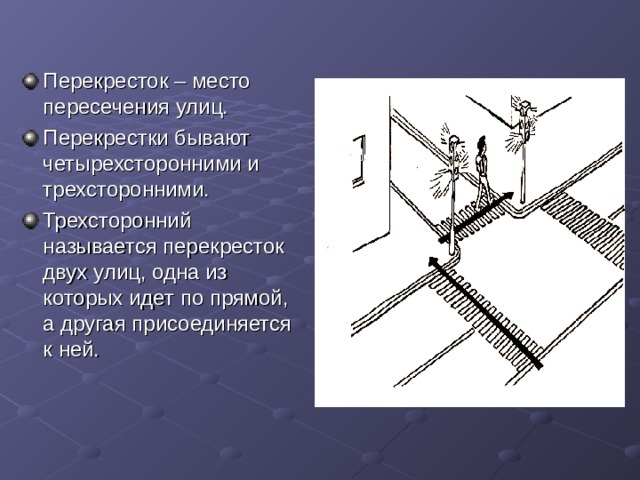 Перекресток – место пересечения улиц. Перекрестки бывают четырехсторонними и трехсторонними. Трехсторонний называется перекресток двух улиц, одна из которых идет по прямой, а другая присоединяется к ней. 