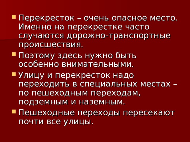 Перекресток – очень опасное место. Именно на перекрестке часто случаются дорожно-транспортные происшествия. Поэтому здесь нужно быть особенно внимательными. Улицу и перекресток надо переходить в специальных местах – по пешеходным переходам, подземным и наземным. Пешеходные переходы пересекают почти все улицы.  