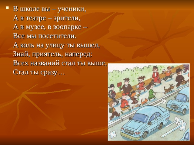 В школе вы – ученики,  А в театре – зрители,  А в музее, в зоопарке –  Все мы посетители.  А коль на улицу ты вышел,  Знай, приятель, наперед:  Всех названий стал ты выше,  Стал ты сразу… 