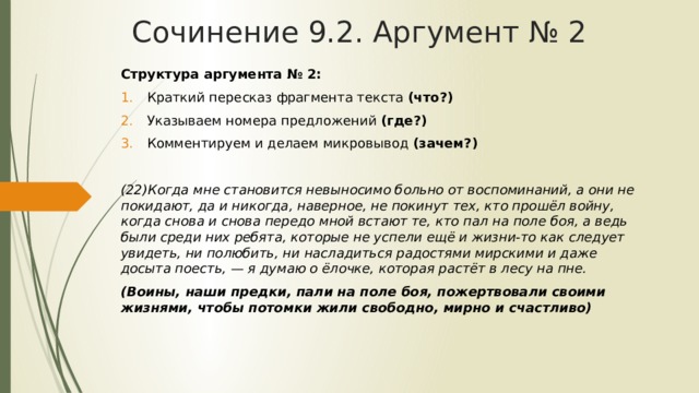 Сочинение 9.2. Аргумент № 2 Структура аргумента № 2: Краткий пересказ фрагмента текста (что?) Указываем номера предложений (где?) Комментируем и делаем микровывод (зачем?) (22)Когда мне становится невыносимо больно от воспоминаний, а они не покидают, да и никогда, наверное, не покинут тех, кто прошёл войну, когда снова и снова передо мной встают те, кто пал на поле боя, а ведь были среди них ребята, которые не успели ещё и жизни-то как следует увидеть, ни полюбить, ни насладиться радостями мирскими и даже досыта поесть, — я думаю о ёлочке, которая растёт в лесу на пне. (Воины, наши предки, пали на поле боя, пожертвовали своими жизнями, чтобы потомки жили свободно, мирно и счастливо) 