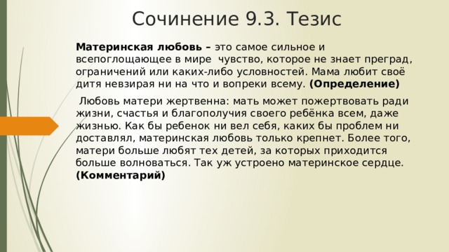 Сочинение 9.3. Тезис Материнская любовь – это самое сильное и всепоглощающее в мире чувство, которое не знает преград, ограничений или каких-либо условностей. Мама любит своё дитя невзирая ни на что и вопреки всему. (Определение) Любовь матери жертвенна: мать может пожертвовать ради жизни, счастья и благополучия своего ребёнка всем, даже жизнью. Как бы ребенок ни вел себя, каких бы проблем ни доставлял, материнская любовь только крепнет. Более того, матери больше любят тех детей, за которых приходится больше волноваться. Так уж устроено материнское сердце. (Комментарий) 