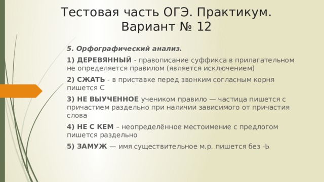 Тестовая часть ОГЭ. Практикум. Вариант № 12 5. Орфографический анализ. 1) ДЕРЕВЯННЫЙ - правописание суффикса в прилагательном не определяется правилом (является исключением) 2) СЖАТЬ - в приставке перед звонким согласным корня пишется С 3) НЕ ВЫУЧЕННОЕ учеником правило — частица пишется с причастием раздельно при наличии зависимого от причастия слова 4) НЕ С КЕМ – неопределённое местоимение с предлогом пишется раздельно 5) ЗАМУЖ — имя существительное м.р. пишется без -Ь 