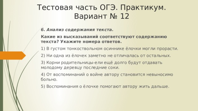 Тестовая часть ОГЭ. Практикум. Вариант № 12 6. Анализ содержания текста. Какие из высказываний соответствуют содержанию текста? Укажите номера ответов. 1) В густом тонкоствольном осиннике ёлочки могли прорасти. 2) Ни одна из ёлочек заметно не отличалась от остальных. 3) Корни родительницы-ели ещё долго будут отдавать молодому деревцу последние соки. 4) От воспоминаний о войне автору становится невыносимо больно. 5) Воспоминания о ёлочке помогают автору жить дальше. 