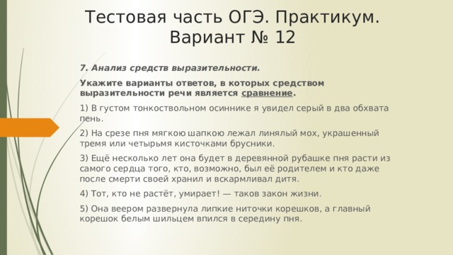 Тестовая часть ОГЭ. Практикум. Вариант № 12 7. Анализ средств выразительности. Укажите варианты ответов, в которых средством выразительности речи является сравнение . 1) В густом тонкоствольном осиннике я увидел серый в два обхвата пень. 2) На срезе пня мягкою шапкою лежал линялый мох, украшенный тремя или четырьмя кисточками брусники. 3) Ещё несколько лет она будет в деревянной рубашке пня расти из самого сердца того, кто, возможно, был её родителем и кто даже после смерти своей хранил и вскармливал дитя. 4) Тот, кто не растёт, умирает! — таков закон жизни. 5) Она веером развернула липкие ниточки корешков, а главный корешок белым шильцем впился в середину пня. 