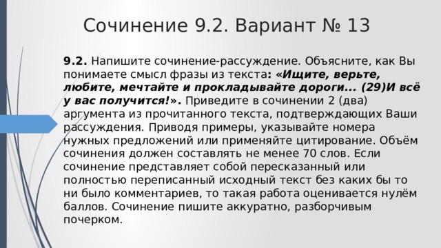 Сочинение 9.2. Вариант № 13 9.2. Напишите сочинение-рассуждение. Объясните, как Вы понимаете смысл фразы из текста : « Ищите, верьте, любите, мечтайте и прокладывайте дороги... (29)И всё у вас получится! ». Приведите в сочинении 2 (два) аргумента из прочитанного текста, подтверждающих Ваши рассуждения. Приводя примеры, указывайте номера нужных предложений или применяйте цитирование. Объём сочинения должен составлять не менее 70 слов. Если сочинение представляет собой пересказанный или полностью переписанный исходный текст без каких бы то ни было комментариев, то такая работа оценивается нулём баллов. Сочинение пишите аккуратно, разборчивым почерком. 