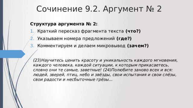 Сочинение 9.2. Аргумент № 2 Структура аргумента № 2: Краткий пересказ фрагмента текста (что?) Указываем номера предложений (где?) Комментируем и делаем микровывод (зачем?)  (23)Научитесь ценить красоту и уникальность каждого мгновения, каждого человека, каждой ситуации, к которым прикасаетесь, словно они те самые, заветные! (24)Полюбите заново всех и вся: людей, зверей, птиц, небо и звёзды, свои испытания и свои слёзы, свои радости и несбыточные грёзы... 