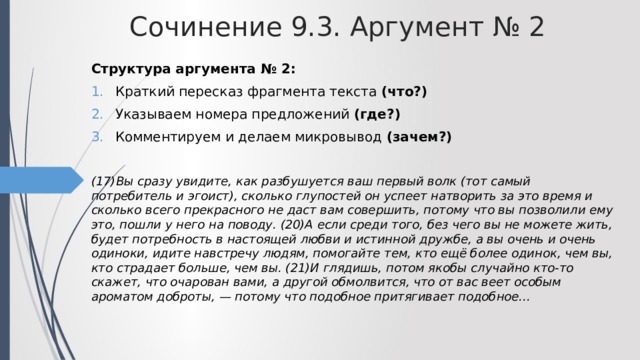 Сочинение 9.3. Аргумент № 2 Структура аргумента № 2: Краткий пересказ фрагмента текста (что?) Указываем номера предложений (где?) Комментируем и делаем микровывод (зачем?)  (17)Вы сразу увидите, как разбушуется ваш первый волк (тот самый потребитель и эгоист), сколько глупостей он успеет натворить за это время и сколько всего прекрасного не даст вам совершить, потому что вы позволили ему это, пошли у него на поводу. (20)А если среди того, без чего вы не можете жить, будет потребность в настоящей любви и истинной дружбе, а вы очень и очень одиноки, идите навстречу людям, помогайте тем, кто ещё более одинок, чем вы, кто страдает больше, чем вы. (21)И глядишь, потом якобы случайно кто-то скажет, что очарован вами, а другой обмолвится, что от вас веет особым ароматом доброты, — потому что подобное притягивает подобное... 