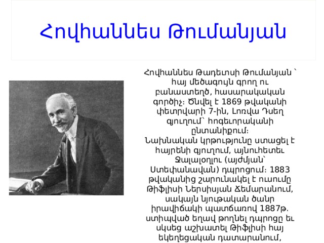 Հովհաննես Թումանյան Հովհաննես Թադեւոսի Թումանյան ՝ հայ մեծագույն գրող ու բանաստեղծ, հասարակական գործիչ։ Ծնվել է 1869 թվականի փետրվարի 7-ին, Լոռվա Դսեղ գյուղում` հոգեւորականի ընտանիքում։ Նախնական կրթությունը ստացել է հայրենի գյուղում, այնուհետեւ Ջալալօղլու (այժմյան՝ Ստեփանավան) դպրոցում։ 1883 թվականից շարունակել է ուսումը Թիֆլիսի Ներսիսյան Ճեմարանում, սակայն նյութական ծանր իրավիճակի պատճառով 1887թ. ստիպված եղավ թողնել դպրոցը եւ սկսեց աշխատել Թիֆլիսի հայ եկեղեցական դատարանում, այնուհետեւ Հայ Հրատարակչական միության գրասենյակում (մինչեւ 1893թ)։ 