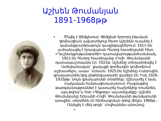 Աշխեն Թումանյան  1891-1968թթ Ծնվել է Թիֆլիսում: Թիֆլիսի երրորդ իգական գիմնազիան ավարտելուց հետո Աշխենն ուսանել է կանանցբարձրագույն դասընթացներում: 1911-ին ամուսնացել է իրավաբան Գևորգ Խատիսյանի հետ: «Դաշնակցությանգործի» դատավարությանժամանակ, 1912-ին Գևորգ Խատիսյանը Հովհ. Թումանյանի դատապաշտպանն էր: 1922թ. Աշխենը տեղափոխվել է Ստեփանավան` քաղաքի գործադիր կոմիտեում աշխատելու, ապա` Երևան: 1925-ին Աշխենը Հանրային գրադարանին կից ընթերցասրահի վարիչն էր: Իսկ 1926-1933թթ. նույն գրադարանի տնօրենը: Աշխատել է նաև Հայկական հանրագիտարանում: Բազմաթիվ թարգմանություններ է կատարել հայերենից ռուսերեն, այդ թվում և հոր «Գիքորը» պատմվածքը: Աշխեն Թումանյանը Երևանի Հովհ. Թումանյանի թանգարանի առաջին  տնօրենն էր հիմնադրման օրից մինչև 1966թ.: Ունեցել է մեկ որդի` Հովհաննես անունով:   