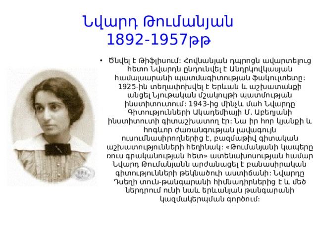 Նվարդ Թումանյան  1892-1957թթ Ծնվել է Թիֆլիսում: Հովնանյան դպրոցն ավարտելուց հետո Նվարդն ընդունվել է Անդրկովկասյան համալսարանի պատմագիտության ֆակուլտետը: 1925-ին տեղափոխվել է Երևան և աշխատանքի անցել Նյութական մշակույթի պատմության ինստիտուտում: 1943-ից մինչև մահ Նվարդը Գիտությունների Ակադեմիայի Մ. Աբեղյանի ինստիտուտի գիտաշխատող էր: Նա իր հոր կյանքի և հոգևոր ժառանգության լավագույն ուսումնասիրողներից է, բազմաթիվ գիտական աշխատությունների հեղինակ: «Թումանյանի կապերը ռուս գրականության հետ» ատենախոսության համար Նվարդ Թումանյանն արժանացել է բանասիրական գիտությունների թեկնածուի աստիճանի: Նվարդը Դսեղի տուն-թանգարանի հիմնադիրներից է և մեծ ներդրում ունի նաև երևանյան թանգարանի կազմակերպման գործում: 