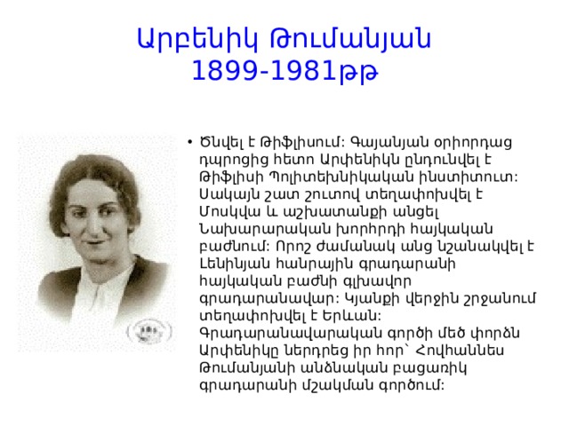 Արբենիկ Թումանյան  1899-1981թթ Ծնվել է Թիֆլիսում: Գայանյան օրիորդաց դպրոցից հետո Արփենիկն ընդունվել է Թիֆլիսի Պոլիտեխնիկական ինստիտուտ: Սակայն շատ շուտով տեղափոխվել է Մոսկվա և աշխատանքի անցել Նախարարական խորհրդի հայկական բաժնում: Որոշ ժամանակ անց նշանակվել է Լենինյան հանրային գրադարանի հայկական բաժնի գլխավոր գրադարանավար: Կյանքի վերջին շրջանում տեղափոխվել է Երևան: Գրադարանավարական գործի մեծ փորձն Արփենիկը ներդրեց իր հոր` Հովհաննես Թումանյանի անձնական բացառիկ գրադարանի մշակման գործում: 