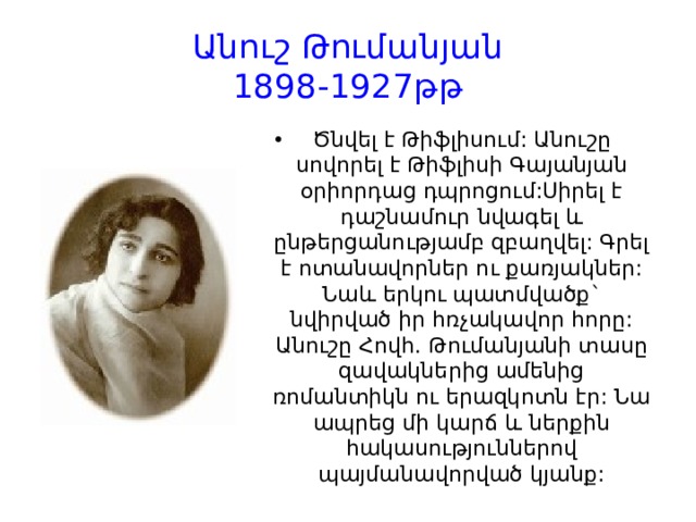 Անուշ Թումանյան  1898-1927թթ Ծնվել է Թիֆլիսում: Անուշը սովորել է Թիֆլիսի Գայանյան օրիորդաց դպրոցում:Սիրել է դաշնամուր նվագել և ընթերցանությամբ զբաղվել: Գրել է ոտանավորներ ու քառյակներ: Նաև երկու պատմվածք` նվիրված իր հռչակավոր հորը: Անուշը Հովհ. Թումանյանի տասը զավակներից ամենից ռոմանտիկն ու երազկոտն էր: Նա ապրեց մի կարճ և ներքին հակասություններով պայմանավորված կյանք: 