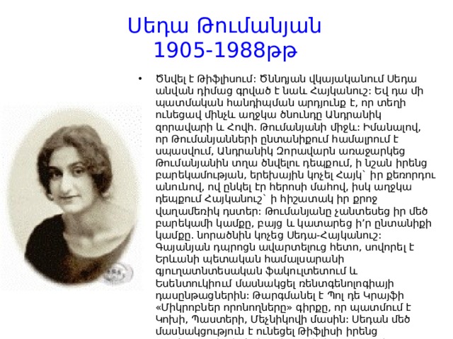 Սեդա Թումանյան  1905-1988թթ   Ծնվել է Թիֆլիսում: Ծննդյան վկայականում Սեդա անվան դիմաց գրված է նաև Հայկանուշ: Եվ դա մի պատմական հանդիպման արդյունք է, որ տեղի ունեցավ մինչև աղջկա ծնունդը Անդրանիկ զորավարի և Հովհ. Թումանյանի միջև: Իմանալով, որ Թումանյանների ընտանիքում համալրում է սպասվում, Անդրանիկ Զորավարն առաջարկեց Թումանյանին տղա ծնվելու դեպքում, ի նշան իրենց բարեկամության, երեխային կոչել Հայկ` իր քեռորդու անունով, ով ընկել էր հերոսի մահով, իսկ աղջկա դեպքում Հայկանուշ` ի հիշատակ իր քրոջ վաղամեռիկ դստեր: Թումանյանը չանտեսեց իր մեծ բարեկամի կամքը, բայց և կատարեց ի’ր ընտանիքի կամքը. նորածնին կոչեց Սեդա-Հայկանուշ: Գայանյան դպրոցն ավարտելուց հետո, սովորել է Երևանի պետական համալսարանի գյուղատնտեսական ֆակուլտետում և Եսենտուկիում մասնակցել ռենտգենոլոգիայի դասընթացներին: Թարգմանել է Պոլ դե Կրայֆի «Միկրոբներ որոնողները» գիրքը, որ պատմում է Կոխի, Պաստերի, Մեչնիկովի մասին: Սեդան մեծ մասնակցություն է ունեցել Թիֆլիսի իրենց բնակարանից իրերի Երևան փոխադրման և հուշասենյակների ձևավորման գործում: Ունեցել է մեկ դուստր` Իրմա անունով: 