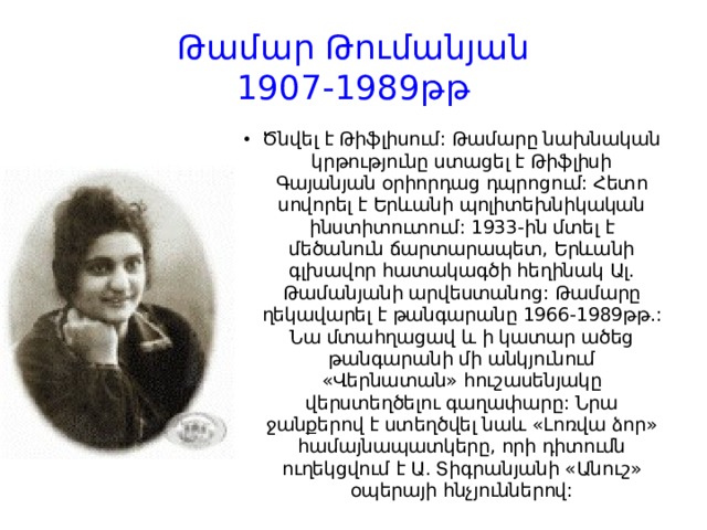 Թամար Թումանյան  1907-1989թթ Ծնվել է Թիֆլիսում: Թամարը նախնական կրթությունը ստացել է Թիֆլիսի Գայանյան օրիորդաց դպրոցում: Հետո սովորել է Երևանի պոլիտեխնիկական ինստիտուտում: 1933-ին մտել է մեծանուն ճարտարապետ, Երևանի գլխավոր հատակագծի հեղինակ Ալ. Թամանյանի արվեստանոց: Թամարը ղեկավարել է թանգարանը 1966-1989թթ.: Նա մտահղացավ և ի կատար ածեց թանգարանի մի անկյունում «Վերնատան» հուշասենյակը վերստեղծելու գաղափարը: Նրա ջանքերով է ստեղծվել նաև «Լոռվա ձոր» համայնապատկերը, որի դիտումն ուղեկցվում է Ա. Տիգրանյանի «Անուշ» օպերայի հնչյուններով: 