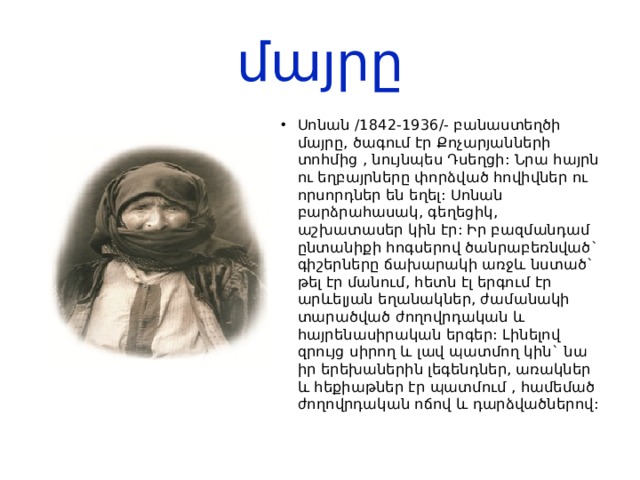 մայրը Սոնան /1842-1936/- բանաստեղծի մայրը, ծագում էր Քոչարյանների տոհմից , նույնպես Դսեղցի: Նրա հայրն ու եղբայրները փորձված հովիվներ ու որսորդներ են եղել: Սոնան բարձրահասակ, գեղեցիկ, աշխատասեր կին էր: Իր բազմանդամ ընտանիքի հոգսերով ծանրաբեռնված` գիշերները ճախարակի առջև նստած` թել էր մանում, հետն էլ երգում էր արևելյան եղանակներ, ժամանակի տարածված ժողովրդական և հայրենասիրական երգեր: Լինելով զրույց սիրող և լավ պատմող կին` նա իր երեխաներին լեգենդներ, առակներ և հեքիաթներ էր պատմում , համեմած ժողովրդական ոճով և դարձվածներով: 