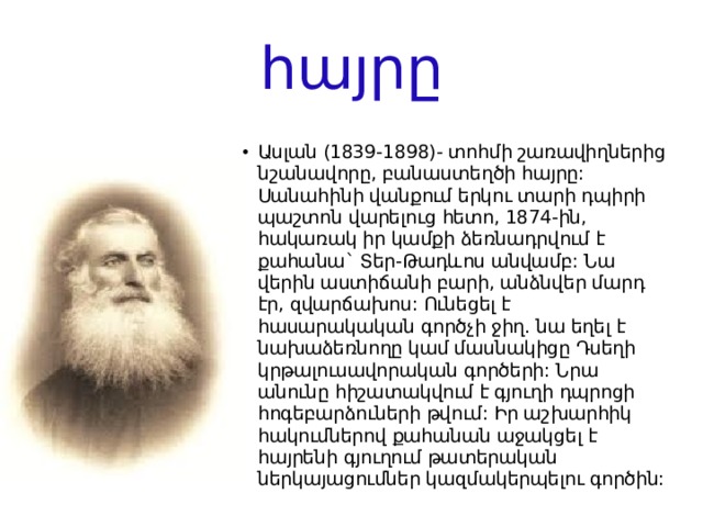հայրը Ասլան (1839-1898)- տոհմի շառավիղներից նշանավորը, բանաստեղծի հայրը: Սանահինի վանքում երկու տարի դպիրի պաշտոն վարելուց հետո, 1874-ին, հակառակ իր կամքի ձեռնադրվում է քահանա` Տեր-Թադևոս անվամբ: Նա վերին աստիճանի բարի, անձնվեր մարդ էր, զվարճախոս: Ունեցել է հասարակական գործչի ջիղ. նա եղել է նախաձեռնողը կամ մասնակիցը Դսեղի կրթալուսավորական գործերի: Նրա անունը հիշատակվում է գյուղի դպրոցի հոգեբարձուների թվում: Իր աշխարհիկ հակումներով քահանան աջակցել է հայրենի գյուղում թատերական ներկայացումներ կազմակերպելու գործին: 
