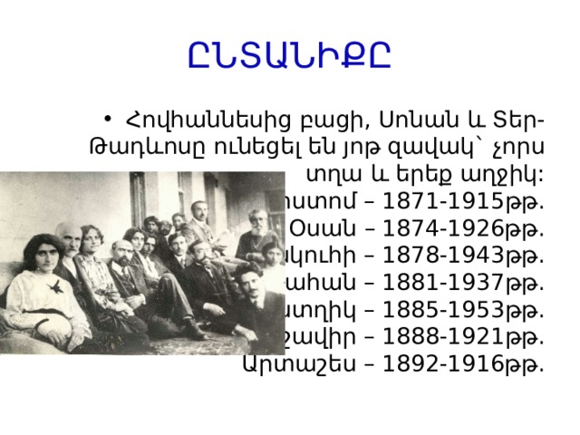 ԸՆՏԱՆԻՔԸ Հովհաննեսից բացի, Սոնան և Տեր-Թադևոսը ունեցել են յոթ զավակ` չորս տղա և երեք աղջիկ:  Ռոստոմ – 1871-1915թթ.  Օսան – 1874-1926թթ.  Իսկուհի – 1878-1943թթ.  Վահան – 1881-1937թթ.  Աստղիկ – 1885-1953թթ.  Արշավիր – 1888-1921թթ.  Արտաշես – 1892-1916թթ. 