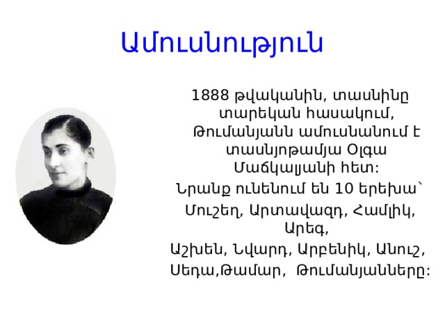 Ամուսնություն 1888 թվականին, տասնինը տարեկան հասակում, Թումանյանն ամուսնանում է տասնյոթամյա Օլգա Մաճկալյանի հետ: Նրանք ունենում են 10 երեխա` Մուշեղ, Արտավազդ, Համլիկ, Արեգ, Աշխեն, Նվարդ, Արբենիկ, Անուշ, Սեդա,Թամար, Թումանյանները: 