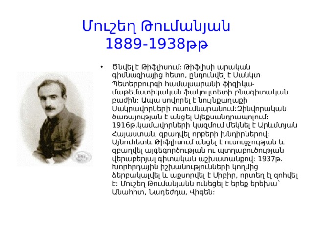 Մուշեղ Թումանյան  1889-1938թթ Ծնվել է Թիֆլիսում: Թիֆլիսի արական գիմնազիայից հետո, ընդունվել է Սանկտ Պետերբուրգի համալսարանի ֆիզիկա-մաթեմատիկական ֆակուլտետի բնագիտական բաժին: Ապա սովորել է նույնքաղաքի Սակրավորների ուսումնարանում:Զինվորական ծառայության է անցել Ալեքսանդրապոլում: 1916թ.կամավորների կազմում մեկնել է Արևմտյան Հայաստան, զբաղվել որբերի խնդիրներով: Այնուհետև Թիֆլիսում անցել է ուսուցչության և զբաղվել այգեգործության ու պտղաբուծության վերաբերյալ գիտական աշխատանքով: 1937թ. Խորհրդային իշխանությունների կողմից ձերբակալվել և աքսորվել է Սիբիր, որտեղ էլ զոհվել է: Մուշեղ Թումանյանն ունեցել է երեք երեխա` Անահիտ, Նադեժդա, Վիգեն:    