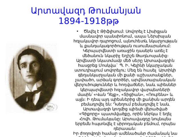 Արտավազդ Թումանյան  1894-1918թթ Ծնվել է Թիֆլիսում: Սովորել է Լիսիցյան մասնավոր պանսիոնում, ապա Ներսիսյան հռչակավոր դպրոցում, այնուհետև նկարչության և քանդակագործության ուսումնարանում: Կերպարվեստի առաջին դասերն առել է մեծանուն նկարիչ Եղիշե Թադևոսյանից: Արվեստի նկատմամբ մեծ սերը Արտավազդին հասցրեց Մոսկվա` Պ. Ի. Կելինի նկարչական ստուդիայում սովորելու: Մեզ են հասել  Արտիկի գեղանկարչական մի քանի աշխատանքներ, չափածո, արձակ գործեր, արվեստաբանական վերլուծություններ և հոդվածներ, նաև պիեսներ կերպարվեստի հռչակավոր վարպետների մասին`«Վան Դեյք», «Տիցիան», «Ռուբենս» և այլն: Ի դեպ այդ պիեսներից մի քանիսն արդեն բեմադրվել են: Դսեղում բեմադրվել է նաև Արտավազդի կողմից պիեսի վերածված «Գիքորը» պատմվածքը, որին ներկա է եղել Հովհ. Թումանյանը: Արտավազդը նույնպես երբեմն հայտնվել է սիրողական բեմում, որպես դերասան:   Իր ժողովրդի համար ամենածանր ժամանակ նա մեկնեց Արևմտյան Հայաստան: 1918թ.-ին 24 տարեկան հասակում զոհվեց Վանում: Արտիկի նահատակությունը մեկընդմիշտ ընկճեց Թումանյանին և մեծապես արագացրեց նրա մահը: 