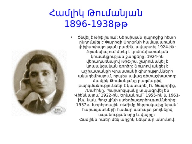Համլիկ Թումանյան  1896-1938թթ Ծնվել է Թիֆլիսում: Ներսիսյան դպրոցից հետո  ընդունվել է Փարիզի Սորբոնի համալսարանի փիլիսոփայության բաժին, ավարտել 1924-ին: Ֆրանսիայում մտել է կոմունիստական կուսակցության շարքերը: 1924-ին վերադառնալով Թիֆլիս, շարունակել է կուսակցական գործը: Շուտով անցել է աշխատանքի Վրաստանի գիտությունների ակադեմիայում, որպես ավագ գիտաշխատող: Համլիկ Թումանյանը բազմաթիվ թարգմանություններ է կատարել Ռ. Թագորից, /Մահիկը, Պարտիզպանը տպագրվել են Վիեննայում 1922-ին, Երևանում` 1955-ին և 1961-ին/, նաև Պուշկինի ստեղծագործություններից: 1937թ. Խորհրդային ռեժիմը ձերբակալեց նրան` հարազատների համար անհայտ թողնելով սպանության օրը և վայրը:   Համլիկն ուներ մեկ աղջիկ Նեկտար անունով:  