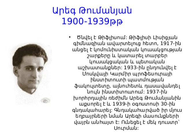 Արեգ Թումանյան  1900-1939թթ Ծնվել է Թիֆլիսում: Թիֆլիսի Լիսիցյան գիմնազիան ավարտելուց հետո, 1917-ին անցել է կոմունիստական կուսակցության շարքերը և կատարել տարբեր կուսակցական և պետական աշխատանքներ: 1933-ին ընդունվել է Մոսկվայի Կարմիր պրոֆեսուրայի ինստիտուտի պատմության ֆակուլտետը, այնուհետև դասավանդել նույն ինստիտուտում: 1937-ին խորհրդային ռեժիմն Արեգ Թումանյանին աքսորել է և 1939-ի օգոստոսի 30-ին գնդակահարել: Գնդակահարված իր մյուս եղբայրների նման Արեգի մասունքների վայրն անհայտ է: Ունեցել է մեկ դուստր` Սուրման:  