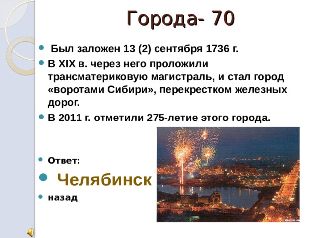 Города- 70   Был заложен 13 (2) сентября 1736 г. В XIX в. через него проложили трансматериковую магистраль, и стал город «воротами Сибири», перекрестком железных дорог. В 2011 г. отметили 275-летие этого города.   Ответ:  Челябинск назад 