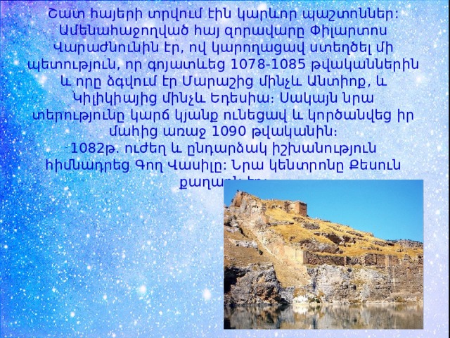 Շատ հայերի տրվում էին կարևոր պաշտոններ: Ամենահաջողված հայ զորավարը Փիլարտոս Վարաժնունին էր, ով կարողացավ ստեղծել մի պետություն, որ գոյատևեց 1078-1085 թվականներին և որը ձգվում էր Մարաշից մինչև Անտիոք, և Կիլիկիայից մինչև Եդեսիա։ Սակայն նրա տերությունը կարճ կյանք ունեցավ և կործանվեց իր մահից առաջ 1090 թվականին։  1082թ. ուժեղ և ընդարձակ իշխանություն հիմնադրեց Գող Վասիլը: Նրա կենտրոնը Քեսուն քաղաքն էր: 