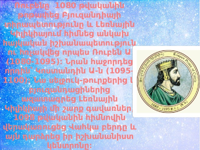 Ռուբենը  1080 թվականին թոթափեց Բյուզանդիայի տիրապետությունը և Լեռնային Կիլիկիայում հիմնեց անկախ հայկական իշխանապետություն ու հռչակվեց որպես Ռուբեն Ա (1080-1095)։ Նրան հաջորդեց որդին՝ Կոստանդին Ա-ն (1095-1100)։ Նա սելջուկ-թուրքերից և բյուզանդացիներից ազատագրեց Լեռնային Կիլիկիայի մի շարք գավառներ, 1098 թվականին հիմնովին վերակառուցեց Վահկա բերդը և այն դարձրեց իր իշխանանիստ կենտրոնը։ 