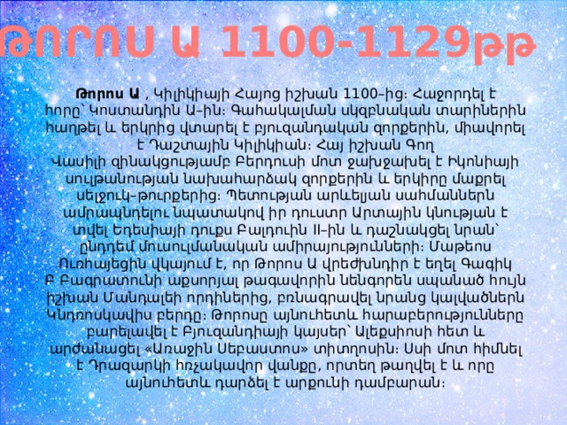 ԹՈՐՈՍ Ա 1100-1129թթ Թորոս Ա  , Կիլիկիայի Հայոց իշխան 1100–ից։ Հաջորդել է հորը՝ Կոստանդին Ա–ին։ Գահակալման սկզբնական տարիներին հաղթել և երկրից վտարել է բյուզանդական զորքերին, միավորել է Դաշտային Կիլիկիան։ Հայ իշխան Գող Վասիլի զինակցությամբ Բերդուսի մոտ ջախջախել է Իկոնիայի սուլթանության նախահարձակ զորքերին և երկիրը մաքրել սելջուկ–թուրքերից։ Պետության արևելյան սահմաններն ամրապնդելու նպատակով իր դուստր Արտային կնության է տվել Եդեսիայի դուքս Բալդուին II–ին և դաշնակցել նրան՝ ընդդեմ մուսուլմանական ամիրայությունների։ Մաթեոս Ուռհայեցին վկայում է, որ Թորոս Ա վրեժխնդիր է եղել Գագիկ Բ Բագրատունի աքսորյալ թագավորին նենգորեն սպանած հույն իշխան Մանդալեի որդիներից, բռնագրավել նրանց կալվածներն Կնդռոսկավիս բերդը։ Թորոսը այնուհետև հարաբերությունները բարելավել է Բյուզանդիայի կայսեր՝ Ալեքսիոսի հետ և արժանացել «Առաջին Սեբաստոս» տիտղոսին։ Սսի մոտ հիմնել է Դրազարկի հռչակավոր վանքը, որտեղ թաղվել է և որը այնուհետև դարձել է արքունի դամբարան։ 