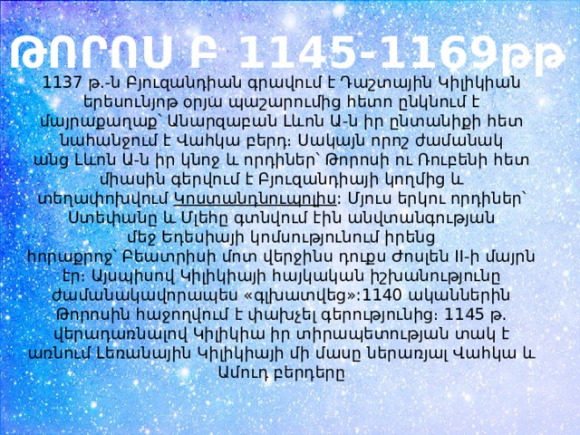 ԹՈՐՈՍ Բ 1145-1169թթ 1137 թ.-ն Բյուզանդիան գրավում է Դաշտային Կիլիկիան երեսունյոթ օրյա պաշարումից հետո ընկնում է մայրաքաղաք՝ Անարզաբան Լևոն Ա-ն իր ընտանիքի հետ նահանջում է Վահկա բերդ։ Սակայն որոշ ժամանակ անց Լևոն Ա-ն իր կնոջ և որդիներ՝ Թորոսի ու Ռուբենի հետ միասին գերվում է Բյուզանդիայի կողմից և տեղափոխվում  Կոստանդնուպոլիս : Մյուս երկու որդիներ՝ Ստեփանը և Մլեհը գտնվում էին անվտանգության մեջ Եդեսիայի կոմսությունում իրենց հորաքրոջ՝ Բեատրիսի մոտ վերջինս դուքս Ժոսլեն II-ի մայրն էր։ Այսպիսով Կիլիկիայի հայկական իշխանությունը ժամանակավորապես «գլխատվեց»:1140 ականներին Թորոսին հաջողվում է փախչել գերությունից։ 1145 թ. վերադառնալով Կիլիկիա իր տիրապետության տակ է առնում Լեռանային Կիլիկիայի մի մասը ներառյալ Վահկա և Ամուդ բերդերը 
