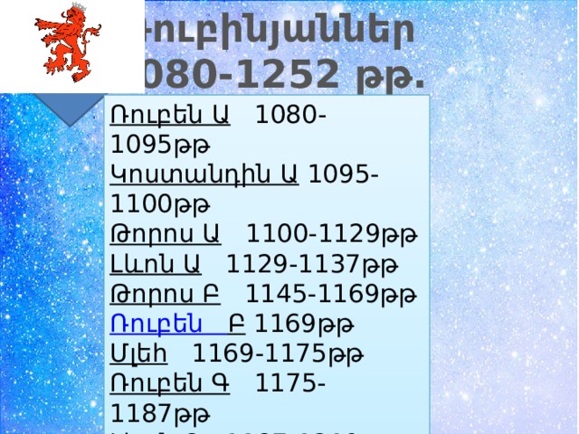 Ռուբինյաններ 1080-1252 թթ. Ռուբեն Ա   1080-1095թթ Կոստանդին Ա  1095-1100թթ Թորոս Ա   1100-1129թթ Լևոն Ա   1129-1137թթ Թորոս Բ   1145-1169թթ Ռուբեն  Բ   1169թթ Մլեհ   1169-1175թթ Ռուբեն Գ   1175-1187թթ Լևոն Բ   1187-1219թթ Զաբել 1219-1226թթ 