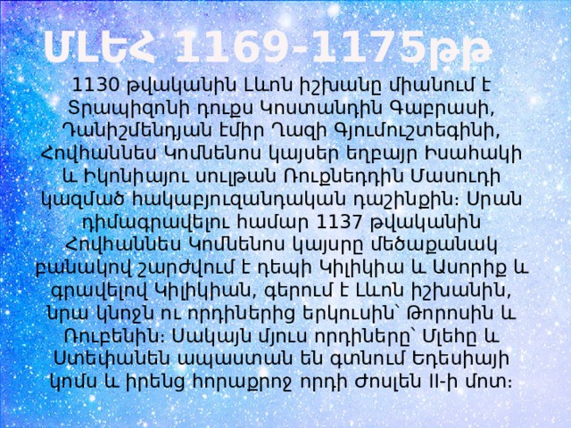 ՄԼԵՀ 1169-1175թթ 1130 թվականին Լևոն իշխանը միանում է Տրապիզոնի դուքս Կոստանդին Գաբրասի, Դանիշմենդյան էմիր Ղազի Գյումուշտեգինի, Հովհաննես Կոմնենոս կայսեր եղբայր Իսահակի և Իկոնիայու սուլթան Ռուքնեդդին Մասուդի կազմած հակաբյուզանդական դաշինքին։ Սրան դիմագրավելու համար 1137 թվականին Հովհաննես Կոմնենոս կայսրը մեծաքանակ բանակով շարժվում է դեպի Կիլիկիա և Ասորիք և գրավելով Կիլիկիան, գերում է Լևոն իշխանին, նրա կնոջն ու որդիներից երկուսին՝ Թորոսին և Ռուբենին։ Սակայն մյուս որդիները՝ Մլեհը և Ստեփանեն ապաստան են գտնում Եդեսիայի կոմս և իրենց հորաքրոջ որդի Ժոսլեն II-ի մոտ։ 