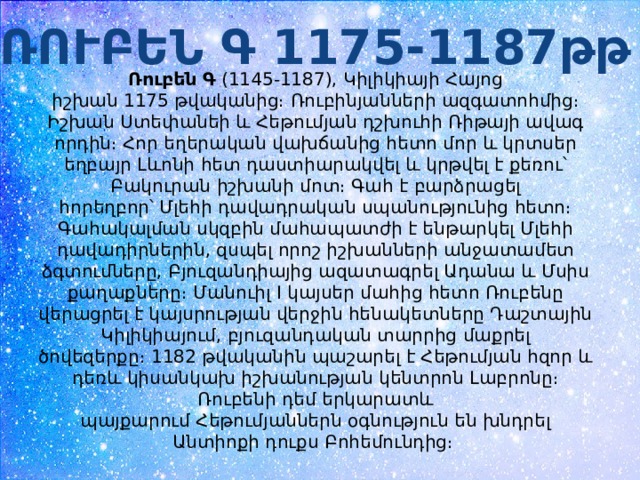 ՌՈՒԲԵՆ Գ 1175-1187թթ Ռուբեն Գ  (1145-1187), Կիլիկիայի Հայոց իշխան 1175 թվականից։ Ռուբինյանների ազգատոհմից։ Իշխան Ստեփանեի և Հեթումյան դշխուհի Ռիթայի ավագ որդին։ Հոր եղերական վախճանից հետո մոր և կրտսեր եղբայր Լևոնի հետ դաստիարակվել և կրթվել է քեռու՝ Բակուրան իշխանի մոտ։ Գահ է բարձրացել հորեղբոր՝ Մլեհի դավադրական սպանությունից հետո։ Գահակալման սկզբին մահապատժի է ենթարկել Մլեհի դավադիրներին, զսպել որոշ իշխանների անջատամետ ձգտումները, Բյուզանդիայից ազատագրել Ադանա և Մսիս քաղաքները։ Մանուիլ I կայսեր մահից հետո Ռուբենը վերացրել է կայսրության վերջին հենակետները Դաշտային Կիլիկիայում, բյուզանդական տարրից մաքրել ծովեզերքը։ 1182 թվականին պաշարել է Հեթումյան հզոր և դեռև կիսանկախ իշխանության կենտրոն Լաբրոնը։ Ռուբենի դեմ երկարատև պայքարում Հեթումյաններն օգնություն են խնդրել Անտիոքի դուքս Բոհեմունդից։  