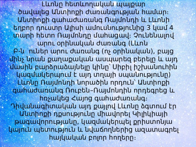 Լևոնը հետևողական պայքար ծավալեց Անտիոքի ժառանգության համար։ Անտիոքի գահաժառանգ Ռայմոնդի և Լևոնի եղբոր դուստր Ալիսի ամուսնությունից 3 կամ 4 տարի հետո Ռայմոնդը մահացավ։ Չունենալով արու օրինական ժառանգ (Լևոն  Բ-ն ուներ արու ժառանգ (ոչ օրինական), բայց մինչ նրան քաղաքական ասպարեզ բերելը և այդ մասին բարձրաձայնելը կինը՝ Սիբիլ իշխանուհին կազմակերպում է այդ տղայի սպանությունը) Լևոնը Ռայմոնդի նորածին որդուն՝ Անտիոքի գահաժառանգ Ռուբեն–Ռայմոնդին որդեգրեց և հռչակեց Հայոց գահաժառանգ։ Դիվանագիտական այդ քայլով Լևոնը ձգտում էր Անտիոքի դքսությունը միավորել Կիլիկիայի թագավորությանը, կազմակերպել քրիստոնյա կայուն պետություն և նվաճողներից ազատագրել հայկական բոլոր հողերը։  