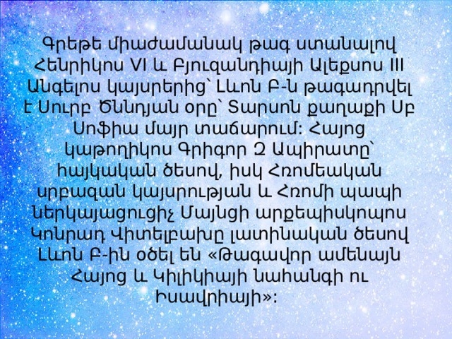 Գրեթե միաժամանակ թագ ստանալով Հենրիկոս VI և Բյուզանդիայի Ալեքսոս III Անգելոս կայսրերից՝ Լևոն Բ-ն թագադրվել է Սուրբ Ծննդյան օրը՝ Տարսոն քաղաքի Սբ Սոֆիա մայր տաճարում: Հայոց կաթողիկոս Գրիգոր Զ Ապիրատը՝ հայկական ծեսով, իսկ Հռոմեական սրբազան կայսրության և Հռոմի պապի ներկայացուցիչ Մայնցի արքեպիսկոպոս Կոնրադ Վիտելբախը լատինական ծեսով Լևոն Բ-ին օծել են «Թագավոր ամենայն Հայոց և Կիլիկիայի նահանգի ու Իսավրիայի»:  