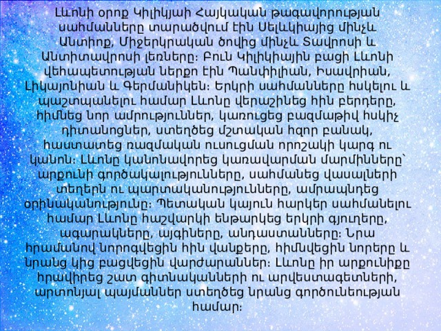 Լևոնի օրոք Կիլիկյաի Հայկական թագավորության սահմանները տարածվում էին Սելևկիայից մինչև Անտիոք, Միջերկրական ծովից մինչև Տավրոսի և Անտիտավրոսի լեռները։ Բուն Կիլիկիային բացի Լևոնի վեհապետության ներքո էին Պանփիլիան, Իսավրիան, Լիկայոնիան և Գերմանիկեն։ Երկրի սահմանները հսկելու և պաշտպանելու համար Լևոնը վերաշինեց հին բերդերը, հիմնեց նոր ամրություններ, կառուցեց բազմաթիվ հսկիչ դիտանոցներ, ստեղծեց մշտական հզոր բանակ, հաստատեց ռազմական ուսուցման որոշակի կարգ ու կանոն։ Լևոնը կանոնավորեց կառավարման մարմինները՝ արքունի գործակալությունները, սահմանեց վասալների տեղերն ու պարտականությունները, ամրապնդեց օրինականությունը։ Պետական կայուն հարկեր սահմանելու համար Լևոնը հաշվարկի ենթարկեց երկրի գյուղերը, ագարակները, այգիները, անդաստանները։ Նրա հրամանով նորոգվեցին հին վանքերը, հիմնվեցին նորերը և նրանց կից բացվեցին վարժարաններ։ Լևոնը իր արքունիքը հրավիրեց շատ գիտնականների ու արվեստագետների, արտոնյալ պայմաններ ստեղծեց նրանց գործունեության համար։ 