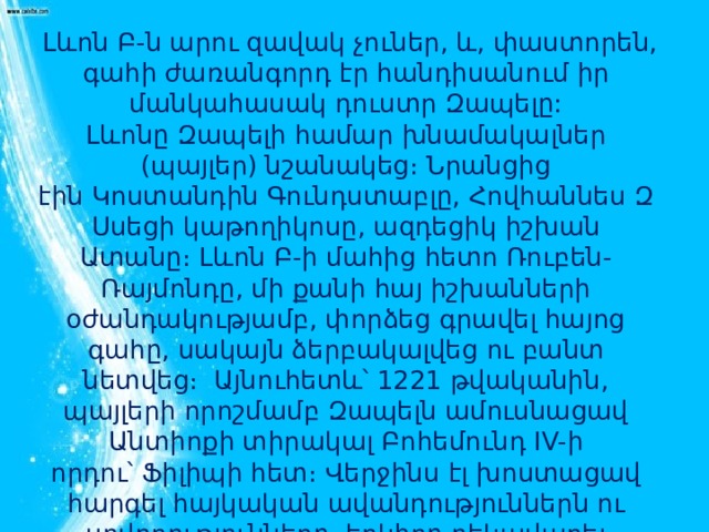   Լևոն Բ-ն արու զավակ չուներ, և, փաստորեն, գահի ժառանգորդ էր հանդիսանում իր մանկահասակ դուստր Զապելը: Լևոնը Զապելի համար խնամակալներ (պայլեր) նշանակեց։ Նրանցից էին Կոստանդին Գունդստաբլը, Հովհաննես Զ Սսեցի կաթողիկոսը, ազդեցիկ իշխան Ատանը։ Լևոն Բ-ի մահից հետո Ռուբեն-Ռայմոնդը, մի քանի հայ իշխանների օժանդակությամբ, փորձեց գրավել հայոց գահը, սակայն ձերբակալվեց ու բանտ նետվեց։  Այնուհետև՝ 1221 թվականին, պայլերի որոշմամբ Զապելն ամուսնացավ Անտիոքի տիրակալ Բոհեմունդ IV-ի որդու՝ Ֆիլիպի հետ։ Վերջինս էլ խոստացավ հարգել հայկական ավանդություններն ու սովորությունները, երկիրը ղեկավարել հայկական սկզբունքներով։ 