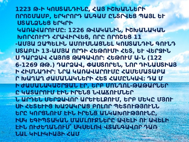 1223 թ-ի Կոստանդինը, հայ իշխանների որոշմամբ, երկրորդ անգամ ընտրվեց պայլ և ստանձնեց երկրի կառավարումը։ 1226 թվականին, իշխանական խորհուրդ հրավիրվեց, որը որոշեց 11-ամյա Զապելին ամուսնացնել Կոստանդին Գունդստաբլի 13-ամյա որդի Հեթումի հետ, և վերջինս դարձավ հայոց թագավոր։ Հեթում Ա-ն (1226-1269 թթ.) դարձավ, փաստորեն, նոր դինաստիայի հիմնադիր։ Նրա կառավարումը համեմատաբար խաղաղ ժամանակների հետ համընկավ։ Դա մի ժամանակաշրջան էր, երբ մոնղոլ-թաթարները կատարում էին իրենց նվաճումներն արդեն Մերձավոր Արևելքում, երբ մեկը մյուսի հետևից խաչակրաց բոլոր պետությունները կորցնում էին իրենց անկախությունը, իսկ եգիպտական մամլուքները ավելի ու ավելի էին ուժեղանում՝ սկսելով վտանգավոր դառնալ Կիլիկիայի համար։  
