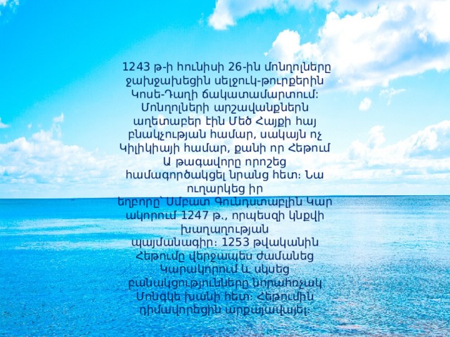   1243 թ-ի հունիսի 26-ին մոնղոլները ջախջախեցին սելջուկ-թուրքերին Կոսե-Դաղի ճակատամարտում: Մոնղոլների արշավանքներն աղետաբեր էին Մեծ Հայքի հայ բնակչության համար, սակայն ոչ Կիլիկիայի համար, քանի որ Հեթում Ա թագավորը որոշեց համագործակցել նրանց հետ։ Նա ուղարկեց իր եղբորը՝ Սմբատ Գունդստաբլին Կարակորում 1247 թ., որպեսզի կնքվի խաղաղության պայմանագիր։ 1253 թվականին Հեթումը վերջապես ժամանեց Կարակորում և սկսեց բանակցությունները նորահռչակ Մոնգկե խանի հետ։ Հեթումին դիմավորեցին արքայավայել։ 