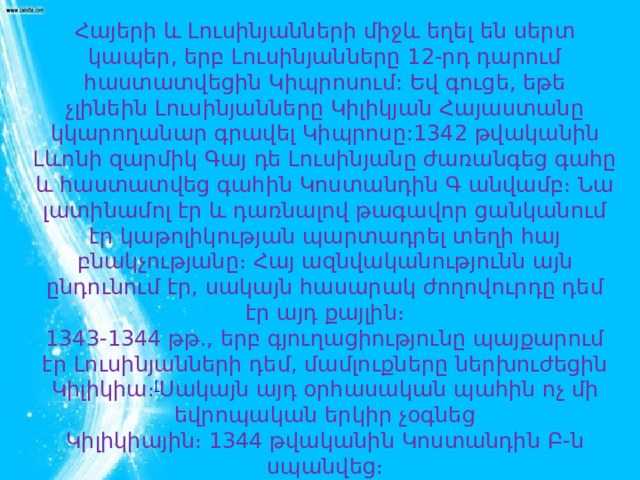 Հայերի և Լուսինյանների միջև եղել են սերտ կապեր, երբ Լուսինյանները 12-րդ դարում հաստատվեցին Կիպրոսում: Եվ գուցե, եթե չլինեին Լուսինյանները Կիլիկյան Հայաստանը կկարողանար գրավել Կիպրոսը:1342 թվականին Լևոնի զարմիկ Գայ դե Լուսինյանը ժառանգեց գահը և հաստատվեց գահին Կոստանդին Գ անվամբ։ Նա լատինամոլ էր և դառնալով թագավոր ցանկանում էր կաթոլիկության պարտադրել տեղի հայ բնակչությանը։ Հայ ազնվականությունն այն ընդունում էր, սակայն հասարակ ժողովուրդը դեմ էր այդ քայլին։ 1343-1344 թթ., երբ գյուղացիությունը պայքարում էր Լուսինյանների դեմ, մամլուքները ներխուժեցին Կիլիկիա։ [ Սակայն այդ օրհասական պահին ոչ մի եվրոպական երկիր չօգնեց Կիլիկիային։ 1344 թվականին Կոստանդին Բ-ն սպանվեց։ 