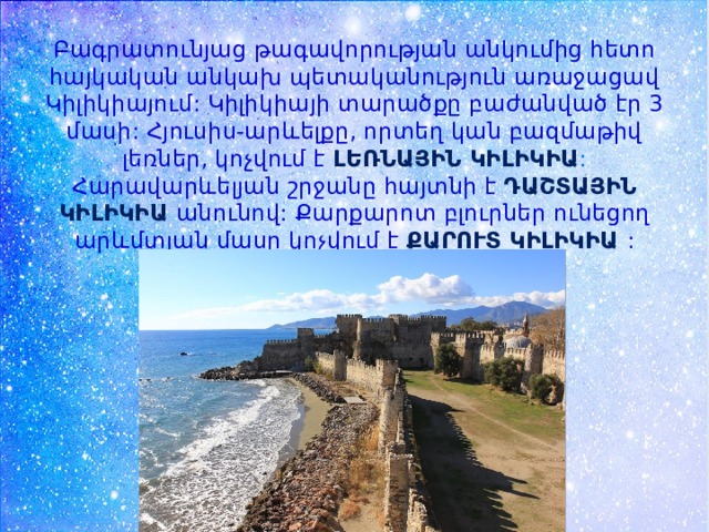 Բագրատունյաց թագավորության անկումից հետո հայկական անկախ պետականություն առաջացավ Կիլիկիայում: Կիլիկիայի տարածքը բաժանված էր 3 մասի: Հյուսիս-արևելքը, որտեղ կան բազմաթիվ լեռներ, կոչվում է ԼԵՌՆԱՅԻՆ ԿԻԼԻԿԻԱ : Հարավարևելյան շրջանը հայտնի է ԴԱՇՏԱՅԻՆ ԿԻԼԻԿԻԱ անունով: Քարքարոտ բլուրներ ունեցող արևմտյան մասը կոչվում է ՔԱՐՈՒՏ ԿԻԼԻԿԻԱ : 
